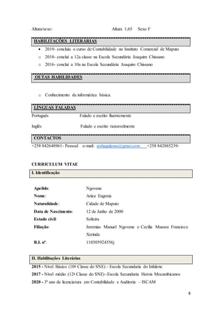 8
Altura/sexo: Altura 1,65 Sexo F
HABILITAÇÕES LITERÁRIAS
 2019- concluiu o curso de Contabilidade no Instituto Comercial de Maputo
o 2018- concluí a 12a classe na Escola Secundária Joaquim Chissano
o 2016- concluí a 10a na Escola Secundária Joaquim Chissano
OUTAS HABILIDADES
o Conhecimento da informática básica.
LÍNGUAS FALADAS
Português Falado e escrito fluentemente
Inglês Falado e escrito razoavelmente
CONTACTOS
+258 842648961- Pessoal e-mail: arshagulamo@gmai.com +258 842885239-
CURRICULUM VITAE
I. Identificação
Apelido: Ngovene
Nome: Anice Eugenia
Naturalidade: Cidade de Maputo
Data de Nascimento: 12 de Junho de 2000
Estado civil: Solteira
Filiação: Jeremias Manuel Ngovene e Cecília Musseu Francisco
Xerinda
B.I. nº: 110505924556j
II. Habilitações Literárias
2015 - Nível Básico (10a Classe do SNE) - Escola Secundaria do Infulene
2017 - Nível médio (12a Classe do SNE) -Escola Secundaria Herois Mocambicanos
2020 - 3º ano de licenciatura em Contabilidade e Auditoria – ISCAM
 