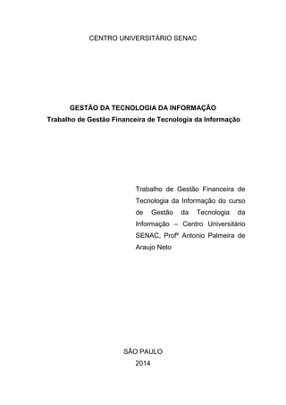 CENTRO UNIVERSITÁRIO SENAC
GESTÃO DA TECNOLOGIA DA INFORMAÇÃO
Trabalho de Gestão Financeira de Tecnologia da Informação
Trabalho de Gestão Financeira de
Tecnologia da Informação do curso
de Gestão da Tecnologia da
Informação – Centro Universitário
SENAC, Profº Antonio Palmeira de
Araujo Neto
SÃO PAULO
2014
 
