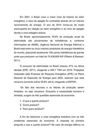 Em 2001, o Brasil viveu a maior crise da historia do setor
energético, o risco de apagão foi combatido através de um intenso
racionamento de energia. O ano de 2014 iniciou-se de modo
preocupante em relação ao setor energético e ao risco de apagão
devido a uma estiagem atípica.
No Brasil, aproximadamente 76,9% da produção anual de
eletricidade são provenientes de hidrelétricas e, conforme
informações da ANAEL (Agência Nacional de Energia Elétrica) o
Brasil está entre os cinco maiores produtores de energia hidrelétrica
do mundo, possuindo atualmente 158 usinas hidrelétricas de grande
porte que produzem um total de 74.438.695 KW (Ribeiro & Bassani,
2011)
O consumo de eletricidade no Brasil cresceu 47% na última
década (EPE, 2011), chegando a 455,7 TWh em 2010. Projeções
realizadas pela Empresa de Pesquisa Energética (EPE) no Plano
Decenal de Expansão de Energia para 2020, estimam que este
consumo aumente outros 55,6% até lá, chegando a 659TWh.
Do fato dos recursos e os fatores de produção serem
limitados, ou seja, escassos. Enquanto a necessidade humana é
ilimitada, surgem as três questões essenciais da economia.
1. O que e quanto produzir?
2. Como produzir?
3. Para quem produzir?
A fim de relacionar a crise energética brasileira com os três
problemas essenciais da economia. A resposta da primeira
pergunta o que e quanto produzir? No caso da energia elétrica no
 