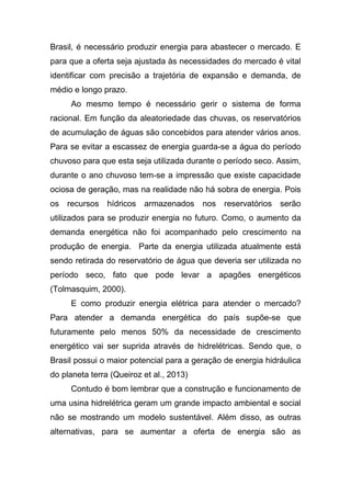 Brasil, é necessário produzir energia para abastecer o mercado. E
para que a oferta seja ajustada às necessidades do mercado é vital
identificar com precisão a trajetória de expansão e demanda, de
médio e longo prazo.
Ao mesmo tempo é necessário gerir o sistema de forma
racional. Em função da aleatoriedade das chuvas, os reservatórios
de acumulação de águas são concebidos para atender vários anos.
Para se evitar a escassez de energia guarda-se a água do período
chuvoso para que esta seja utilizada durante o período seco. Assim,
durante o ano chuvoso tem-se a impressão que existe capacidade
ociosa de geração, mas na realidade não há sobra de energia. Pois
os recursos hídricos armazenados nos reservatórios serão
utilizados para se produzir energia no futuro. Como, o aumento da
demanda energética não foi acompanhado pelo crescimento na
produção de energia. Parte da energia utilizada atualmente está
sendo retirada do reservatório de água que deveria ser utilizada no
período seco, fato que pode levar a apagões energéticos
(Tolmasquim, 2000).
E como produzir energia elétrica para atender o mercado?
Para atender a demanda energética do país supõe-se que
futuramente pelo menos 50% da necessidade de crescimento
energético vai ser suprida através de hidrelétricas. Sendo que, o
Brasil possui o maior potencial para a geração de energia hidráulica
do planeta terra (Queiroz et al., 2013)
Contudo é bom lembrar que a construção e funcionamento de
uma usina hidrelétrica geram um grande impacto ambiental e social
não se mostrando um modelo sustentável. Além disso, as outras
alternativas, para se aumentar a oferta de energia são as
 