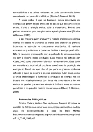 termoelétricas e as usinas nucleares, as quais causam mais danos
ao ambiente do que as hidroelétricas (Ribeiro & Bassani, 2011).
A visão global é que se busquem fontes renováveis de
energia que gerem baixas emissões de gases que causam o efeito
estufa. Como a energia eólica, solar e maremotriz. Fontes que
podem ser usadas para complementar a produção nacional (Ribeiro
& Bassani, 2011).
E por fim para quem produzir? O modelo brasileiro de energia
elétrica se baseia no aumento da oferta para atender as grandes
indústrias e estimular o crescimento econômico. E nenhum
momento e questionado a quem se destina a energia produzida.
Não há nenhuma preocupação com a qualidade do serviço prestado
ou com o destino dessa produção. Esse modelo foi definido por
Costa, 2010 como um modelo “ofertista” e insustentável. Esse pode
ser considerado o principal problema econômico da produção de
energia no Brasil. Já, que não há por parte o governo nenhuma
reflexão a quem se destina a energia produzida. Além disso, como
a única preocupação é aumentar a produção de energia não se
investe em aperfeiçoamento das linhas de transmissão a fim de
reduzir as perdas que ocorrem devido à distância entre as usinas
geradoras e os grandes centros consumidores (Ribeiro & Bassani,
2011)
Referências Bibliográficas:
Ribeiro, Viviane Wallen Silva de Moura; Bassani, Christina. A
questão da hidrelétrica como fonte de energia essencial no modelo
atual de sustentabilidade: o caso de Belo Monte;
http://www.excelenciaemgestao.org/Portals/2/documents/cneg7/anai
s/T11_0355_1508.pdf
 
