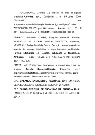 TOLMASQUIM, Mauricio. As origens da crise energética
brasileira. Ambient. soc., Campinas , n. 6-7, June 2000.
Disponível em:
<http://www.scielo.br/scielo.php?script=sci_arttext&pid=S1414-
753X2000000100012&lng=en&nrm=iso>. Acesso em 23 /10/
2014. http://dx.doi.org/10.1590/S1414-753X2000000100012.
QUEIROZ, Rosemar; KOPPE, Ezequiel; GRASSI, Patricia;
TARTAS, Bruna, LAZZARE, Kariane, BOZZETTO, Cristiane,
KEMERICH, Pedro Daniel da Cunha. Geração de energia elétrica
através da energia hidráulica e seus impactos ambientais.
Revista Eletrônica em Gestão, Educação e Tecnologia
Ambiental – REGET, UFMS, v.13, n.13, p.2774-2784, e-ISSN
2236-1170, 2013.
COSTA, Heitor Scalambrini. Renováveis: a energia que o mundo
precisa. Revista Sustentabilidade. Disponível em:<
http://revistasustentabilidade.com.br/?s=renovaveis+a+energia+que+o
+mundo+precisa>. Acesso em 22 Out. 2014.
EPE. BALANÇO ENERGÉTICO NACIONAL 2011. EMPRESA
DE PESQUISA ENERGÉTICA. BRASILIA, P. 267. 2011.
EPE. PLANO DECENAL DE EXPANSÃO DE ENERGIA 2020.
EMPRESA DE PESQUISA ENERGÉTICA. RIO DE JANEIRO.
2011A
 