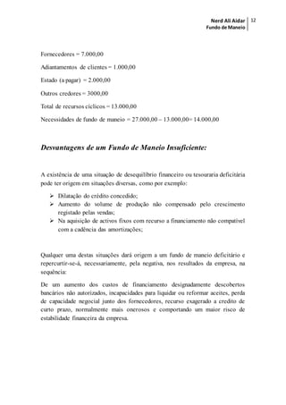Nerd Ali Aidar
Fundo de Maneio
12
Fornecedores = 7.000,00
Adiantamentos de clientes = 1.000,00
Estado (a pagar) = 2.000,00
Outros credores = 3000,00
Total de recursos cíclicos = 13.000,00
Necessidades de fundo de maneio = 27.000,00 – 13.000,00= 14.000,00
Desvantagens de um Fundo de Maneio Insuficiente:
A existência de uma situação de desequilíbrio financeiro ou tesouraria deficitária
pode ter origem em situações diversas, como por exemplo:
 Dilatação do crédito concedido;
 Aumento do volume de produção não compensado pelo crescimento
registado pelas vendas;
 Na aquisição de activos fixos com recurso a financiamento não compatível
com a cadência das amortizações;
Qualquer uma destas situações dará origem a um fundo de maneio deficitário e
repercurtir-se-á, necessariamente, pela negativa, nos resultados da empresa, na
sequência:
De um aumento dos custos de financiamento designadamente descobertos
bancários não autorizados, incapacidades para liquidar ou reformar aceites, perda
de capacidade negocial junto dos fornecedores, recurso exagerado a credito de
curto prazo, normalmente mais onerosos e comportando um maior risco de
estabilidade financeira da empresa.
 