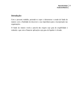 Nerd Ali Aidar
Fundo de Maneio
14
Introdução:
Com o presente trabalho, pretende-se expor e demonstrar o estudo do fundo de
maneio com a finalidade de descrever a sua importância para a incorporação nas
organizações.
O fundo de maneio revela a parcela das origens cujo grau de exigibilidade é
reduzido e que esta a financiar aplicações cujo grau de liquidez é elevado.
 