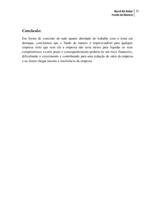 Nerd Ali Aidar
Fundo de Maneio
15
Conclusão:
Em forma de concisão de tudo quanto abordado do trabalho com o tema em
destaque, concluímos que o fundo de maneio é imprescindível para qualquer
empresa visto que sem ela a empresa não teria meios para liquidar os seus
compromissos a curto prazo e consequentemente poderia ter um risco financeiro,
dificultando o crescimento e contribuindo para uma redução de valor da empresa
e no limite chegar mesmo a insolvência da empresa.
 