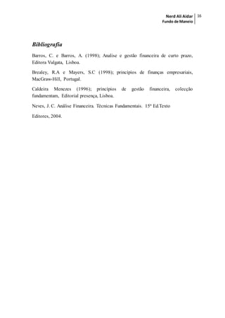 Nerd Ali Aidar
Fundo de Maneio
16
Bibliografia
Barros, C. e Barros, A. (1998); Analise e gestão financeira de curto prazo,
Editora Vulgata, Lisboa.
Brealey, R.A e Mayers, S.C (1998); princípios de finanças empresariais,
MacGraw-Hill, Portugal.
Caldeira Menezes (1996); princípios de gestão financeira, colecção
fundamentam, Editorial presença, Lisboa.
Neves, J. C. Análise Financeira. Técnicas Fundamentais. 15ª Ed.Texto
Editores, 2004.
 