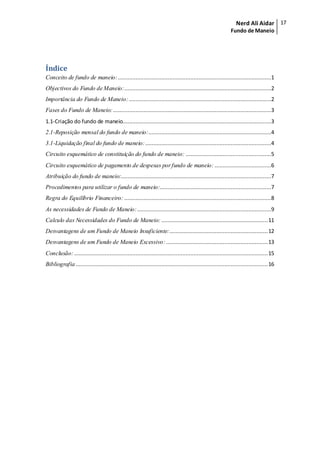 Nerd Ali Aidar
Fundo de Maneio
17
Índice
Conceito de fundo de maneio:...............................................................................................1
Objectivos do Fundo de Maneio:...........................................................................................2
Importância do Fundo de Maneio: ........................................................................................2
Fases do Fundo de Maneio:..................................................................................................3
1.1-Criação do fundo de maneio............................................................................................3
2.1-Reposição mensal do fundo de maneio:............................................................................4
3.1-Liquidação final do fundo de maneio:..............................................................................4
Circuito esquemático de constituição do fundo de maneio: .....................................................5
Circuito esquemático de pagamento de despesas porfundo de maneio: ...................................6
Atribuição do fundo de maneio:.............................................................................................7
Procedimentos para utilizar o fundo de maneio:.....................................................................7
Regra do Equilíbrio Financeiro: ...........................................................................................8
As necessidades de Fundo de Maneio:...................................................................................9
Calculo das Necessidades do Fundo de Maneio: ..................................................................11
Desvantagens de um Fundo de Maneio Insuficiente:.............................................................12
Desvantagens de um Fundo de Maneio Excessivo:...............................................................13
Conclusão:........................................................................................................................15
Bibliografia .......................................................................................................................16
 