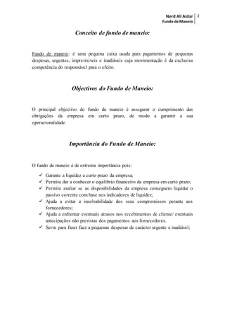 Nerd Ali Aidar
Fundo de Maneio
2
Conceito de fundo de maneio:
Fundo de maneio: é uma pequena caixa usada para pagamentos de pequenas
despesas, urgentes, imprevisíveis e inadiáveis cuja movimentação é da exclusiva
competência do responsável para o efeito.
Objectivos do Fundo de Maneio:
O principal objectivo do fundo de maneio é assegurar o cumprimento das
obrigações da empresa em curto prazo, de modo a garantir a sua
operacionalidade.
Importância do Fundo de Maneio:
O fundo de maneio é de extrema importância pois:
 Garante a liquidez a curto prazo da empresa;
 Permite dar a conhecer o equilíbrio financeiro da empresa em curto prazo;
 Permite avaliar se as disponibilidades da empresa conseguem liquidar o
passivo corrente com base nos indicadores de liquidez;
 Ajuda a evitar a insolvabilidade dos seus compromissos perante aos
fornecedores;
 Ajuda a enfrentar eventuais atrasos nos recebimentos de cliente/ eventuais
antecipações não previstas dos pagamentos aos fornecedores.
 Serve para fazer face a pequenas despesas de carácter urgente e inadiável;
 