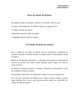 Nerd Ali Aidar
Fundo de Maneio
3
Fases do Fundo de Maneio:
Os fundos de maneios são anuais e devem ser renovados todos os anos.
Em regra, estão subjacentes ao fundo de maneio as seguintes fases:
1.Criação do fundo de maneio;
2.Reposição mensal do fundo de maneio;
3.Liquidação final do fundo de maneio.
1.1-Criação do fundo de maneio:
Para a criação de um fundo de maneio deve ser preenchido e submetido ao
conselho de gestão, formulário próprio de pedido anual de constituição do fundo
de maneio;
Depois de devidamente autorizados, e suportados pela respectiva deliberação do
conselho de gestão, são criados fundos nominais tendo sempre em conta os
limites previstos;
Ao detentor do fundo de maneio é entregue o montante correspondente ao valor
da totalidade do fundo de maneio;
Este montante inicial deve ser entregue por cheque em nome do responsável;
Se o valor dos movimentos de despesa com o fundo de maneio atingir o total do
fundo atribuído para o ano e caso seja necessário, poderá ser constituído um
reforço do fundo de maneio.
 