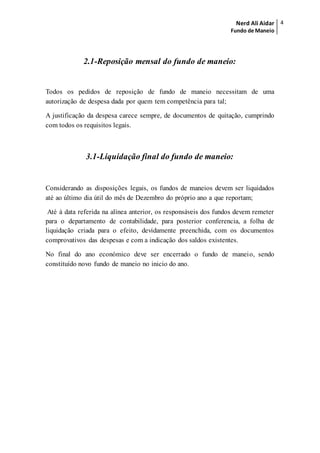 Nerd Ali Aidar
Fundo de Maneio
4
2.1-Reposição mensal do fundo de maneio:
Todos os pedidos de reposição de fundo de maneio necessitam de uma
autorização de despesa dada por quem tem competência para tal;
A justificação da despesa carece sempre, de documentos de quitação, cumprindo
com todos os requisitos legais.
3.1-Liquidação final do fundo de maneio:
Considerando as disposições legais, os fundos de maneios devem ser liquidados
até ao último dia útil do mês de Dezembro do próprio ano a que reportam;
Até à data referida na alínea anterior, os responsáveis dos fundos devem remeter
para o departamento de contabilidade, para posterior conferencia, a folha de
liquidação criada para o efeito, devidamente preenchida, com os documentos
comprovativos das despesas e com a indicação dos saldos existentes.
No final do ano económico deve ser encerrado o fundo de maneio, sendo
constituído novo fundo de maneio no inicio do ano.
 