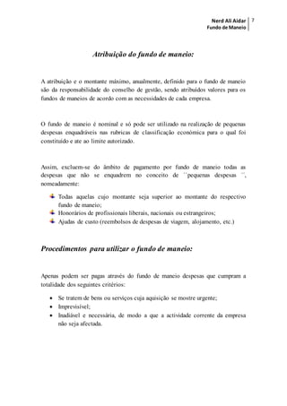 Nerd Ali Aidar
Fundo de Maneio
7
Atribuição do fundo de maneio:
A atribuição e o montante máximo, anualmente, definido para o fundo de maneio
são da responsabilidade do conselho de gestão, sendo atribuídos valores para os
fundos de maneios de acordo com as necessidades de cada empresa.
O fundo de maneio é nominal e só pode ser utilizado na realização de pequenas
despesas enquadráveis nas rubricas de classificação económica para o qual foi
constituído e ate ao limite autorizado.
Assim, excluem-se do âmbito de pagamento por fundo de maneio todas as
despesas que não se enquadrem no conceito de ``pequenas despesas ´´,
nomeadamente:
Todas aquelas cujo montante seja superior ao montante do respectivo
fundo de maneio;
Honorários de profissionais liberais, nacionais ou estrangeiros;
Ajudas de custo (reembolsos de despesas de viagem, alojamento, etc.)
Procedimentos para utilizar o fundo de maneio:
Apenas podem ser pagas através do fundo de maneio despesas que cumpram a
totalidade dos seguintes critérios:
 Se tratem de bens ou serviços cuja aquisição se mostre urgente;
 Imprevisível;
 Inadiável e necessária, de modo a que a actividade corrente da empresa
não seja afectada.
 