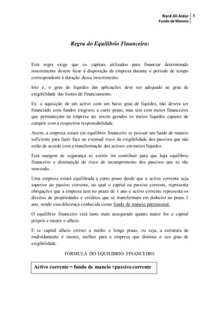 Nerd Ali Aidar
Fundo de Maneio
8
Regra do Equilíbrio Financeiro:
Esta regra exige que os capitais utilizados para financiar determinado
investimento devem ficar à disposição da empresa durante o período de tempo
correspondente à duração desse investimento.
Isto é, o grau de liquidez das aplicações deve ser adequado ao grau de
exigibilidade das fontes de financiamento.
Ex: a aquisição de um activo com um baixo grau de liquidez, não devera ser
financiado com fundos exigíveis a curto prazo, mas sim com meios financeiros
que permaneçam na empresa ate serem gerados os meios líquidos capazes de
cumprir com a respectiva responsabilidade.
Assim, a empresa estará em equilíbrio financeiro se possuir um fundo de maneio
suficiente para fazer face ao eventual risco da exigibilidade dos passivos que não
estão de acordo com a transformação dos activos em meios líquidos.
Esta margem de segurança se existir ira contribuir para que haja equilíbrio
financeiro e diminuição do risco de incumprimento dos passivos que se vão
vencendo.
Uma empresa estará equilibrada a curto prazo desde que o activo corrente seja
superior ao passivo corrente, no qual o capital ou passivo corrente, representa
obrigações que a empresa tem no prazo de 1 ano e activo corrente representa os
direitos de propriedades e créditos que se transformam em dinheiro no prazo 1
ano, sendo esta diferença conhecida como fundo de maneio patrimonial.
O equilíbrio financeiro está tanto mais assegurado quanto maior for o capital
próprio e menor o alheio.
E se capital alheio estiver a médio e longo prazo, ou seja, a estrutura de
endividamento é menor, melhor para a empresa que diminui o seu grau de
exigibilidade.
FÓRMULA DO EQUILIBRIO FINANCEIRO:
Activo corrente = fundo de maneio +passivo corrente
 