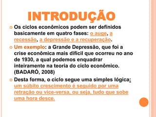 INTRODUÇÃO 
 Os ciclos econômicos podem ser definidos 
basicamente em quatro fases: o auge, a 
recessão, a depressão e a recuperação. 
 Um exemplo: a Grande Depressão, que foi a 
crise econômica mais difícil que ocorreu no ano 
de 1930, a qual podemos enquadrar 
inteiramente na teoria do ciclo econômico. 
(BADARÓ, 2008) 
 Desta forma, o ciclo segue uma simples lógica: 
um súbito crescimento é seguido por uma 
retração ou vice-versa, ou seja, tudo que sobe 
uma hora desce. 
 