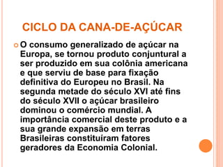 CICLO DA CANA-DE-AÇÚCAR 
 O consumo generalizado de açúcar na 
Europa, se tornou produto conjuntural a 
ser produzido em sua colônia americana 
e que serviu de base para fixação 
definitiva do Europeu no Brasil. Na 
segunda metade do século XVI até fins 
do século XVII o açúcar brasileiro 
dominou o comércio mundial. A 
importância comercial deste produto e a 
sua grande expansão em terras 
Brasileiras constituíram fatores 
geradores da Economia Colonial. 
 