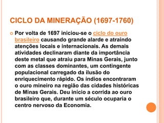 CICLO DA MINERAÇÃO (1697-1760) 
 Por volta de 1697 iniciou-se o ciclo do ouro 
brasileiro causando grande alarde e atraindo 
atenções locais e internacionais. As demais 
atividades declinaram diante da importância 
deste metal que atraiu para Minas Gerais, junto 
com as classes dominantes, um contingente 
populacional carregado da ilusão do 
enriquecimento rápido. Os índios encontraram 
o ouro mineiro na região das cidades históricas 
de Minas Gerais. Deu início a corrida ao ouro 
brasileiro que, durante um século ocuparia o 
centro nervoso da Economia. 
 