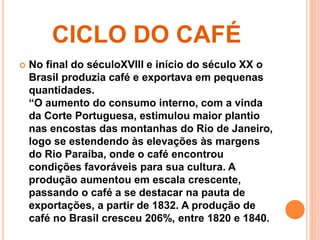 CICLO DO CAFÉ 
 No final do séculoXVIII e início do século XX o 
Brasil produzia café e exportava em pequenas 
quantidades. 
“O aumento do consumo interno, com a vinda 
da Corte Portuguesa, estimulou maior plantio 
nas encostas das montanhas do Rio de Janeiro, 
logo se estendendo às elevações às margens 
do Rio Paraíba, onde o café encontrou 
condições favoráveis para sua cultura. A 
produção aumentou em escala crescente, 
passando o café a se destacar na pauta de 
exportações, a partir de 1832. A produção de 
café no Brasil cresceu 206%, entre 1820 e 1840. 
 