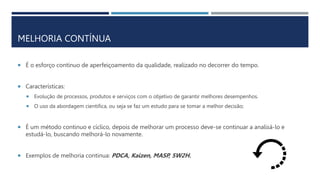 MELHORIA CONTÍNUA
 É o esforço contínuo de aperfeiçoamento da qualidade, realizado no decorrer do tempo.
 Características:
 Evolução de processos, produtos e serviços com o objetivo de garantir melhores desempenhos.
 O uso da abordagem cientifica, ou seja se faz um estudo para se tomar a melhor decisão;
 É um método continuo e cíclico, depois de melhorar um processo deve-se continuar a analisá-lo e
estudá-lo, buscando melhorá-lo novamente.
 Exemplos de melhoria continua: PDCA, Kaizen, MASP, 5W2H.
 
