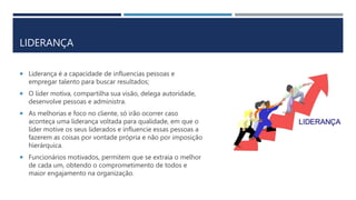 LIDERANÇA
 Liderança é a capacidade de influencias pessoas e
empregar talento para buscar resultados;
 O líder motiva, compartilha sua visão, delega autoridade,
desenvolve pessoas e administra.
 As melhorias e foco no cliente, só irão ocorrer caso
aconteça uma liderança voltada para qualidade, em que o
líder motive os seus liderados e influencie essas pessoas a
fazerem as coisas por vontade própria e não por imposição
hierárquica.
 Funcionários motivados, permitem que se extraia o melhor
de cada um, obtendo o comprometimento de todos e
maior engajamento na organização.
 