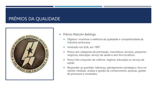 PRÊMIOS DA QUALIDADE
 Prêmio Malcolm Baldrige:
 Objetivo: incentivar a melhoria da qualidade e competitividade da
indústria americana.
 Instituído nos EUA, em 1987
 Possui seis categorias de premiação: manufatura, serviços, pequenos
negócios, educação, serviço de saúde e sem fins lucrativos.
 Possui três conjuntos de critérios: negócio, educação ou serviço de
saúde.
 Responder as questões: liderança, planejamento estratégico, foco no
cliente, medição, analise e gestão de conhecimento, pessoas, gestão
de processos e resultados.
 