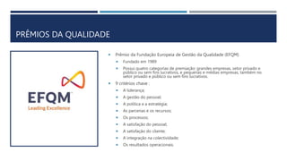 PRÊMIOS DA QUALIDADE
 Prêmio da Fundação Europeia de Gestão da Qualidade (EFQM)
 Fundado em 1989
 Possui quatro categorias de premiação: grandes empresas, setor privado e
público ou sem fins lucrativos, e pequenas e médias empresas, também no
setor privado e público ou sem fins lucrativos.
 9 critérios chave :
 A liderança;
 A gestão do pessoal;
 A política e a estratégia;
 As parcerias e os recursos;
 Os processos;
 A satisfação do pessoal;
 A satisfação do cliente;
 A integração na colectividade;
 Os resultados operacionais.
 