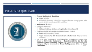 PRÊMIOS DA QUALIDADE
 Prêmio Nacional da Qualidade
 Criado em 1991
 Contempla os mesmos critérios que o prêmio Malcolm Baldrige, porém, além
desses também considera o critério sociedade.
 Vencedoras de 2016
 Categoria Premiada:
 Elektro (SP) Sabesp Unidade de Negócio Sul (SP) e o Senac RS.
 Quatro organizações receberam o Destaque por Critério:
 Cemar (MA), no Critério Clientes;
 Copel Telecom (PR), EDP Bandeirante (SP) e Turbo Brasil (MG), no Critério
Processos.
 Em 2016, uma organização foi contemplada na categoria Summa cum
laude: a Eletrobrás Eletronorte - Superintendência de Geração
Hidráulica (OGH) – Unidade Tucuruí (PA) e duas foram reconhecidas na
categoria Magna cum laude: a Brasal Refrigerantes (DF) e a Volvo
Caminhões (PR).
 
