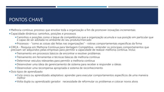 PONTOS CHAVE
 Melhoria contínua: processo que envolve toda a organização a fim de promover inovações incrementais
 Capacidade dinâmica: caminhos, posições e processos
 Caminhos e posições como o leque de competências que a organização acumula e sua posição em particular que
é capaz de ser adotada no ambiente do seu produto/mercado
 Processos - “como as coisas são feitas nas organizações" - rotinas comportamentais específicas da firma
 CIRCA - Pesquisa em Melhoria Contínua para Vantagem Competitiva - entender os principais comportamentos que
precisam ser adquiridos pelas empresas para permitir a capacidade de realizar melhoria contínua. Inclui:
 Treinamento em processos básicos de encontrar e resolver problemas
 Treinamento em ferramentas e técnicas básicas de melhoria contínua
 Determinar veículos relevantes para permitir a melhoria contínua
 Desenvolver uma ideia de gerenciamento de sistema para receber e responder a ideias
 Desenvolver uma recompensa apropriada e sistema de reconhecimento
 Dois tipos de aprendizado:
 Ciclo único ou aprendizado adaptativo: aprender para executar comportamentos específicos de uma maneira
melhor
 Volta dupla ou aprendizado gerador: necessidade de reformular os problemas e colocar novos alvos
 