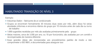HABILITANDO TRANSIÇÃO DE NÍVEL 3
Exemplo:
 Industrias Daikin - fabricante de ar condicionado
 Grupos se encontram formalmente 30 minutos duas vezes por mês, além disso há várias
atividades informais e encontros diários do grupo por 10 minutos antes de cada dia ou turno
de trabalho
 1.000 sugestões recebidas por mês são avaliadas primeiramente pelo grupo
 Ideias maiores, cerca de 3.300 por ano, ou 10 por funcionário, são avaliadas por um comitê e
recompensadas de maneira diferente
 Essas grandes ideias são incorporadas aos procedimentos padrão de modo a não
comprometer o ISO 9001, e documentadas para assegurar isso
 