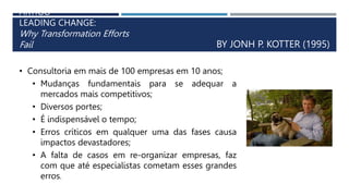 ARTIGO
LEADING CHANGE:
Why Transformation Efforts
Fail BY JONH P. KOTTER (1995)
• Consultoria em mais de 100 empresas em 10 anos;
• Mudanças fundamentais para se adequar a
mercados mais competitivos;
• Diversos portes;
• É indispensável o tempo;
• Erros críticos em qualquer uma das fases causa
impactos devastadores;
• A falta de casos em re-organizar empresas, faz
com que até especialistas cometam esses grandes
erros.
 