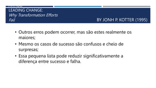ARTIGO
LEADING CHANGE:
Why Transformation Efforts
Fail BY JONH P. KOTTER (1995)
• Outros erros podem ocorrer, mas são estes realmente os
maiores;
• Mesmo os casos de sucesso são confusos e cheio de
surpresas;
• Essa pequena lista pode reduzir significativamente a
diferença entre sucesso e falha.
 
