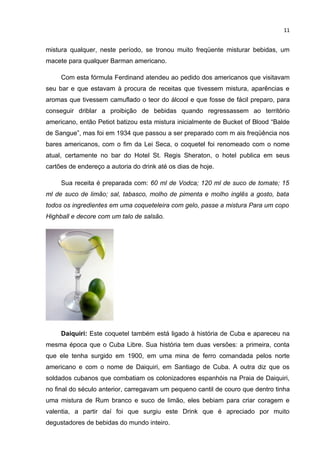 11


mistura qualquer, neste período, se tronou muito freqüente misturar bebidas, um
macete para qualquer Barman americano.

     Com esta fórmula Ferdinand atendeu ao pedido dos americanos que visitavam
seu bar e que estavam à procura de receitas que tivessem mistura, aparências e
aromas que tivessem camuflado o teor do álcool e que fosse de fácil preparo, para
conseguir driblar a proibição de bebidas quando regressassem ao território
americano, então Petiot batizou esta mistura inicialmente de Bucket of Blood “Balde
de Sangue”, mas foi em 1934 que passou a ser preparado com m ais freqüência nos
bares americanos, com o fim da Lei Seca, o coquetel foi renomeado com o nome
atual, certamente no bar do Hotel St. Regis Sheraton, o hotel publica em seus
cartões de endereço a autoria do drink até os dias de hoje.

     Sua receita é preparada com: 60 ml de Vodca; 120 ml de suco de tomate; 15
ml de suco de limão; sal, tabasco, molho de pimenta e molho inglês a gosto, bata
todos os ingredientes em uma coqueteleira com gelo, passe a mistura Para um copo
Highball e decore com um talo de salsão.




     Daiquiri: Este coquetel também está ligado à história de Cuba e apareceu na
mesma época que o Cuba Libre. Sua história tem duas versões: a primeira, conta
que ele tenha surgido em 1900, em uma mina de ferro comandada pelos norte
americano e com o nome de Daiquiri, em Santiago de Cuba. A outra diz que os
soldados cubanos que combatiam os colonizadores espanhóis na Praia de Daiquiri,
no final do século anterior, carregavam um pequeno cantil de couro que dentro tinha
uma mistura de Rum branco e suco de limão, eles bebiam para criar coragem e
valentia, a partir daí foi que surgiu este Drink que é apreciado por muito
degustadores de bebidas do mundo inteiro.
 