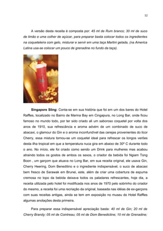 12




     A versão desta receita é composta por: 45 ml de Rum branco; 30 ml de suco
de limão e uma colher de açúcar, para preparar basta colocar todos os ingredientes
na coqueteleira com gelo, misturar e servir em uma taça Martini gelada, (na America
Latina usa-se colocar um pouco de grenadine no fundo da taça).




     Singapore Sling: Conta-se em sua história que foi em um dos bares do Hotel
Raffles, localizado no Bairro de Marina Bay em Cingapura, no Long Bar, onde ficou
famoso no mundo todo, por ter sido criado ali um saboroso coquetel por volta dos
anos de 1910, sua refrescância e aroma advém de um combinado de suco de
abacaxi, o glamour do Gin e o aroma inconfundível das cerejas provenientes do licor
Cherry, essa mistura tornou-se um coquetel ideal para refrescar os longos verões
desta ilha tropical em que a temperatura nuca gira em abaixo de 30º C durante todo
o ano. No início, ele foi criado como sendo um Drink para mulheres mas acabou
atraindo todos os gostos de ambos os sexos, o criador da bebida foi Ngiam Tong
Boon , um garçom que atuava no Long Bar, em sua receita original, ele usava Gin,
Cherry Heering, Dom Beneditino e o ingrediente indispensável, o suco de abacaxi
bem fresco de Sarawak em Brunei, este, além de criar uma cobertura de espuma
cremosa no topo da bebida deixava todos os paladares refrescantes, hoje dia, a
receita utilizada pelo hotel foi modificada nos anos de 1970 pelo sobrinho do criador
do mesmo, a receita foi uma recriação da original, baseada nas idéias de ex-garçons
com suas receitas antigas, ainda se tem em exposição no museu do Hotel Raffles
algumas anotações desta primeira.

     Para preparar essa indispensável apreciação basta: 40 ml de Gin; 20 ml de
Cherry Brandy; 05 ml de Cointreau; 05 ml de Dom Benedictine; 10 ml de Grenadine;
 