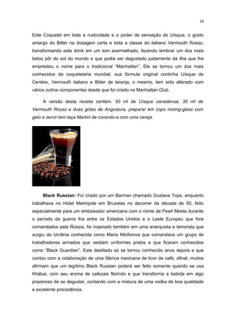 16


Este Coquetel em toda a rusticidade e o poder de sensação do Uísque, o gosto
amargo do Bitter na dosagem certa e toda a classe do italiano Vermouth Rosso,
transformando este drink em um tom avermelhado, fazendo lembrar um dos mais
belos pôr do sol do mundo e que podia ser degustado justamente da ilha que lhe
emprestou o nome para o tradicional “Manhattan”. Ele se tornou um dos mais
conhecidos da coquetelaria mundial, sua fórmula original continha Uísque de
Centeio, Vermouth italiano e Bitter de laranja, o mesmo, tem sido alterado com
vários outros componentes desde que foi criado no Manhattan Club.

     A versão desta receita contém: 50 ml de Uísque canadense; 30 ml de
Vermouth Rosso e duas gotas de Angostura, preparar em copo mixing-glass com
gelo e servir tem taça Martini de corando-a com uma cereja.




     Black Russian: Foi criado por um Barman chamado Gustave Tops, enquanto
trabalhava no Hotel Metrópole em Bruxelas no decorrer da década de 50, feito
especialmente para um embaixador americano com o nome de Pearl Mesta durante
o período da guerra fria entre os Estados Unidos e o Leste Europeu que fora
comandados pela Rússia, foi inspirado também em uma anarquista e terrorista que
surgiu da Ucrânia conhecida como Maria Nikiforova que comandava um grupo de
trabalhadores armados que vestiam uniformes pretos e que ficaram conhecidos
como “Black Guardian”. Este destilado só se tornou conhecido anos depois e que
contou com a colaboração de uma fábrica mexicana de licor de café, afinal, muitos
afirmam que um legítimo Black Russian poderá ser feito somente quando se usa
Khálua, com seu aroma de cafezais florindo e que transforma a bebida em algo
prazeroso de se degustar, contando com a mistura de uma vodka de boa qualidade
e excelente procedência.
 