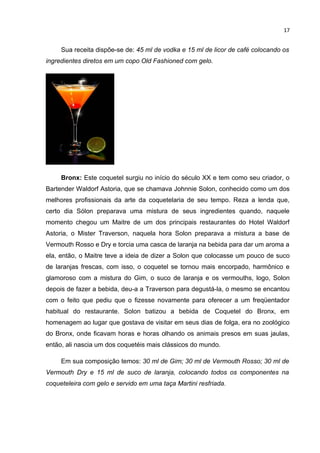 17


     Sua receita dispõe-se de: 45 ml de vodka e 15 ml de licor de café colocando os
ingredientes diretos em um copo Old Fashioned com gelo.




     Bronx: Este coquetel surgiu no início do século XX e tem como seu criador, o
Bartender Waldorf Astoria, que se chamava Johnnie Solon, conhecido como um dos
melhores profissionais da arte da coquetelaria de seu tempo. Reza a lenda que,
certo dia Sólon preparava uma mistura de seus ingredientes quando, naquele
momento chegou um Maitre de um dos principais restaurantes do Hotel Waldorf
Astoria, o Mister Traverson, naquela hora Solon preparava a mistura a base de
Vermouth Rosso e Dry e torcia uma casca de laranja na bebida para dar um aroma a
ela, então, o Maitre teve a ideia de dizer a Solon que colocasse um pouco de suco
de laranjas frescas, com isso, o coquetel se tornou mais encorpado, harmônico e
glamoroso com a mistura do Gim, o suco de laranja e os vermouths, logo, Solon
depois de fazer a bebida, deu-a a Traverson para degustá-la, o mesmo se encantou
com o feito que pediu que o fizesse novamente para oferecer a um freqüentador
habitual do restaurante. Solon batizou a bebida de Coquetel do Bronx, em
homenagem ao lugar que gostava de visitar em seus dias de folga, era no zoológico
do Bronx, onde ficavam horas e horas olhando os animais presos em suas jaulas,
então, ali nascia um dos coquetéis mais clássicos do mundo.

     Em sua composição temos: 30 ml de Gim; 30 ml de Vermouth Rosso; 30 ml de
Vermouth Dry e 15 ml de suco de laranja, colocando todos os componentes na
coqueteleira com gelo e servido em uma taça Martini resfriada.
 