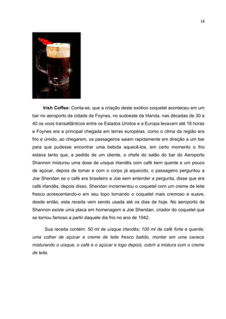 18




      Irish Coffee: Conta-se, que a criação deste exótico coquetel aconteceu em um
bar no aeroporto da cidade de Foynes, no sudoeste da Irlanda, nas décadas de 30 e
40 os voos transatlânticos entre os Estados Unidos e a Europa levavam até 18 horas
e Foynes era a principal chegada em terras européias, como o clima da região era
frio e úmido, ao chegarem, os passageiros saiam rapidamente em direção a um bar
para que pudesse encontrar uma bebida aquecê-los, em certo momento o frio
estava tanto que, a pedido de um cliente, o chefe do salão do bar do Aeroporto
Shannon misturou uma dose de uísque irlandês com café bem quente e um pouco
de açúcar, depois de tomar e com o corpo já aquecido, o passageiro perguntou a
Joe Sheridan se o café era brasileiro e Joe sem entender a pergunta, disse que era
café irlandês, depois disso, Sheridan incrementou o coquetel com um creme de leite
fresco acrescentando-o em seu topo tornando o coquetel mais cremoso e suave,
desde então, esta receita vem sendo usada até os dias de hoje. No aeroporto de
Shannon existe uma placa em homenagem a Joe Sheridan, criador do coquetel que
se tornou famoso a partir daquele dia frio no ano de 1942.

      Sua receita contém: 50 ml de uísque irlandês; 100 ml de café forte e quente;
uma colher de açúcar e creme de leite fresco batido, montar em uma caneca
misturando o uísque, o café e o açúcar e logo depois, cobrir a mistura com o creme
de leite.
 