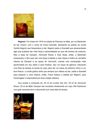 19




     Negroni: Foi criado em 1919 na cidade de Florença na Itália, por um Bartender
do bar Casoni, com o nome de Fosco Scarselli, atendendo ao pedido do conde
Camilo Negroni que frequentava o bar, Negroni pediu a Scarselli que acrescentasse
algo que pudesse dar mais força e personalidade ao que ele tomava de costume,
feito a base de Campari, Vermouth Rosso e Club Soda, então, o Bartender
acrescentou o Gim para dar uma força à bebida e mais classe e brilho ao vermelho
intenso do Campari e ao opaco do Vermouth, criando uma composição mais
aprofundada em seu sabor e para finalizar, deu um toque de glamour colocando
uma fatia de laranja na borda do copo para dar um toque de perfume cítrico e um
leve frescor, o conde gostou tanto que sempre que voltava ao bar, pedia a Scarselli
para preparar a nova mistura, então, Fosco batizou a bebida por Negroni, para
homenagear o responsável por essa criação clássica.

     Sua receita é composta de: 20 ml de London Dry Gin; 20 ml de Vermouth
Rosso; 20 ml de Bitter Campari são montados diretamente em copo Old Fashioned
com gelo mexendo bem e decorando com meia fatia de laranja.
 