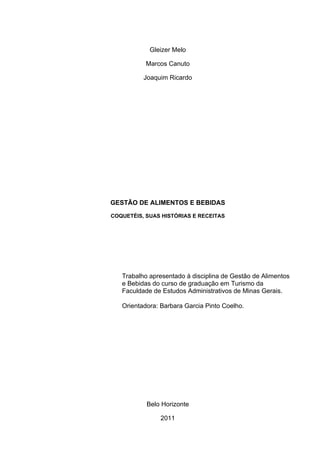 Gleizer Melo

           Marcos Canuto

          Joaquim Ricardo




GESTÃO DE ALIMENTOS E BEBIDAS

COQUETÉIS, SUAS HISTÓRIAS E RECEITAS




   Trabalho apresentado à disciplina de Gestão de Alimentos
   e Bebidas do curso de graduação em Turismo da
   Faculdade de Estudos Administrativos de Minas Gerais.

   Orientadora: Barbara Garcia Pinto Coelho.




           Belo Horizonte

               2011
 