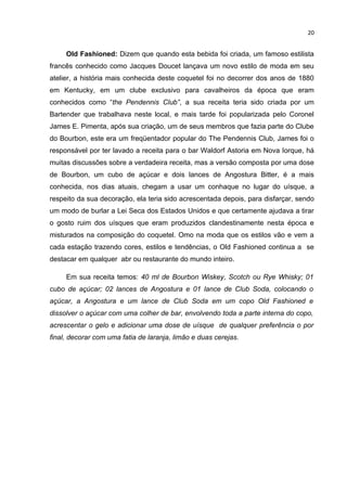 20


     Old Fashioned: Dizem que quando esta bebida foi criada, um famoso estilista
francês conhecido como Jacques Doucet lançava um novo estilo de moda em seu
atelier, a história mais conhecida deste coquetel foi no decorrer dos anos de 1880
em Kentucky, em um clube exclusivo para cavalheiros da época que eram
conhecidos como “the Pendennis Club”, a sua receita teria sido criada por um
Bartender que trabalhava neste local, e mais tarde foi popularizada pelo Coronel
James E. Pimenta, após sua criação, um de seus membros que fazia parte do Clube
do Bourbon, este era um freqüentador popular do The Pendennis Club, James foi o
responsável por ter lavado a receita para o bar Waldorf Astoria em Nova Iorque, há
muitas discussões sobre a verdadeira receita, mas a versão composta por uma dose
de Bourbon, um cubo de açúcar e dois lances de Angostura Bitter, é a mais
conhecida, nos dias atuais, chegam a usar um conhaque no lugar do uísque, a
respeito da sua decoração, ela teria sido acrescentada depois, para disfarçar, sendo
um modo de burlar a Lei Seca dos Estados Unidos e que certamente ajudava a tirar
o gosto ruim dos uísques que eram produzidos clandestinamente nesta época e
misturados na composição do coquetel. Omo na moda que os estilos vão e vem a
cada estação trazendo cores, estilos e tendências, o Old Fashioned continua a se
destacar em qualquer abr ou restaurante do mundo inteiro.

     Em sua receita temos: 40 ml de Bourbon Wiskey, Scotch ou Rye Whisky; 01
cubo de açúcar; 02 lances de Angostura e 01 lance de Club Soda, colocando o
açúcar, a Angostura e um lance de Club Soda em um copo Old Fashioned e
dissolver o açúcar com uma colher de bar, envolvendo toda a parte interna do copo,
acrescentar o gelo e adicionar uma dose de uísque de qualquer preferência o por
final, decorar com uma fatia de laranja, limão e duas cerejas.
 