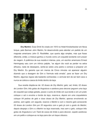 21




       Dry Martini: Esse Drink foi criado em 1910 no Hotel Knickerbocker em Nova
Iorque, pelo Barman John Martini, foi desenvolvido para atender um pedido de um
magnata americano John D. Rockfeller, que queria algo simples, mas que fosse
diferente, então, a mistura ganhou o mundo como um coquetel excitante com prazer
de viagem. A polêmica de sua receita é intensa, pois, um escritor americano Ernest
Hemingway saiu com um irônico palpite, “se algum dia você se perder na selva
africana, nada de desespero, sente-se sobre uma pedra e comece a preparar um
Dry Martini. Eu garanto que em menos de Cinco minutos vai aparecer alguém
dizendo que a dosagem de Gim e Vermute está errada”, para se fazer um Dry
Martini, algumas regras são bastante conhecidas: o vermute tem de ser bem seco e
nunca se coloca a casca do limão dentro da taça.

     Sua receita dispõe-se de: 02 doses de Dry Martini; gelo; sal; limão; 02 doses
de London Gim; três gotas de Angostura e azeitona para decorar peguem uma taça
de coquetel que esteja gelada, passe o sumo do limão em sua borda e em um prato
coloque o sal e envolva a borda da taça, reserve-a, depois em uma coqueteleira
coloque 04 pedras de gelo e duas doses de Dry Martini, apenas envolvendo as
pedras, sem agitar, em seguida, reserve o Martini e com o mesmo gelo acrescente
02 doses de London Gim por 20 segundos com e gelo já com o gosto do Martini,
depois despeje o Gim e o Martini na taça reservada, mas sem o gelo, coloque três
gotas de Angostura e um Twist de casca de limão e para decorar, espete azeitonas
em um palito e coloque-as na taça para dar um toque clássico.
 