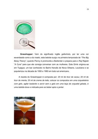23




      Grasshopper: Vem do significado inglês gafanhoto, por ter uma cor
esverdeada como a do inseto, esta bebida surgiu na primeira temporada de “The Big
Bang Theory”, quando Penny é promovida a Bartender e prepara para o Raj Rajesh
“A Cura” para que ele consiga conversar com as mulheres. Este Drink originou-se
em Tujague, um bar conhecido no Bairro francês de Nova Orleans, Louisiana e se
popularizou na década de 1950 e 1960 em todo sul americano.

     A receita do Grasshopper é composta por: 20 ml de licor de cacau; 20 ml de
licor de menta; 20 ml de creme de leite, colocar os compostos em uma coqueteleira
com gelo, agitar bastante e servir sem o gelo em uma taça de coquetel gelada, é
uma bebida doce e indicada para se beber após o jantar.
 