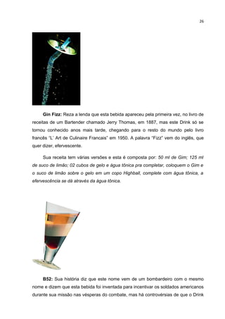 26




     Gin Fizz: Reza a lenda que esta bebida apareceu pela primeira vez, no livro de
receitas de um Bartender chamado Jerry Thomas, em 1887, mas este Drink só se
tornou conhecido anos mais tarde, chegando para o resto do mundo pelo livro
francês “L’ Art de Culinaire Francais” em 1950. A palavra “Fizz” vem do inglês, que
quer dizer, efervescente.

     Sua receita tem várias versões e esta é composta por: 50 ml de Gim; 125 ml
de suco de limão; 02 cubos de gelo e água tônica pra completar, coloquem o Gim e
o suco de limão sobre o gelo em um copo Highball, complete com água tônica, a
efervescência se dá através da água tônica.




     B52: Sua história diz que este nome vem de um bombardeiro com o mesmo
nome e dizem que esta bebida foi inventada para incentivar os soldados americanos
durante sua missão nas vésperas do combate, mas há controvérsias de que o Drink
 