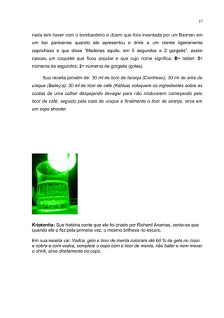 27


nada tem haver com o bombardeiro e dizem que fora inventada por um Barman em
um bar parisiense quando ele apresentou o drink a um cliente ligeiramente
caprichoso e que disse “Madeiras aquilo, em 5 segundos e 2 gorgeés”, assim
nasceu um coquetel que ficou popular e que cujo nome significa: B= beber; 5=
números de segundos; 2= números de gorgeés (goles).

     Sua receita provém de: 30 ml de licor de laranja (Cointreau); 30 ml de anta de
uísque (Bailey’s); 30 ml de licor de café (Kahlua) coloquem os ingredientes sobre as
costas de uma colher despejando devagar para não misturarem começando pelo
licor de café, seguido pela nata de uísque e finalmente o licor de laranja, sirva em
um copo shooter.




Kriptonita: Sua história conta que ele foi criado por Richard Ananias, conta-se que
quando ele o fez pela primeira vez, o mesmo brilhava no escuro.

Em sua receita vai: Vodca, gelo e licor de menta colocam até 60 % de gelo no copo
e cobre-o com vodca, complete o copo com o licor de menta, não bater e nem mexer
o drink, sirva diretamente no copo.
 