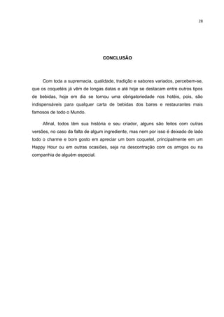 28




                                  CONCLUSÃO




     Com toda a supremacia, qualidade, tradição e sabores variados, percebem-se,
que os coquetéis já vêm de longas datas e até hoje se destacam entre outros tipos
de bebidas, hoje em dia se tornou uma obrigatoriedade nos hotéis, pois, são
indispensáveis para qualquer carta de bebidas dos bares e restaurantes mais
famosos de todo o Mundo.

     Afinal, todos têm sua história e seu criador, alguns são feitos com outras
versões, no caso da falta de algum ingrediente, mas nem por isso é deixado de lado
todo o charme e bom gosto em apreciar um bom coquetel, principalmente em um
Happy Hour ou em outras ocasiões, seja na descontração com os amigos ou na
companhia de alguém especial.
 
