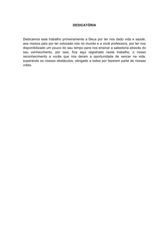 DEDICATÓRIA



Dedicamos este trabalho primeiramente a Deus por ter nos dado vida e saúde,
aos nossos pais por ter colocado nós no mundo e a você professora, por ter nos
disponibilizado um pouco do seu tempo para nos ensinar a sabedoria através do
seu conhecimento, por isso, fica aqui registrado neste trabalho, o nosso
reconhecimento a vocês que nos deram a oportunidade de vencer na vida,
superando os nossos obstáculos, obrigado a todos por fazerem parte de nossas
vidas.
 