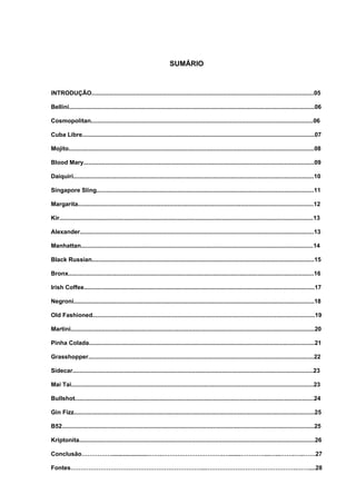 SUMÁRIO



INTRODUÇÃO......................................................................................................................................05

Bellini....................................................................................................................................................06

Cosmopolitan......................................................................................................................................06

Cuba Libre............................................................................................................................................07

Mojito....................................................................................................................................................08

Blood Mary...........................................................................................................................................09

Daiquiri.................................................................................................................................................10

Singapore Sling...................................................................................................................................11

Margarita..............................................................................................................................................12

Kir.........................................................................................................................................................13

Alexander.............................................................................................................................................13

Manhattan............................................................................................................................................14

Black Russian......................................................................................................................................15

Bronx....................................................................................................................................................16

Irish Coffee...........................................................................................................................................17

Negroni.................................................................................................................................................18

Old Fashioned......................................................................................................................................19

Martini...................................................................................................................................................20

Pinha Colada........................................................................................................................................21

Grasshopper........................................................................................................................................22

Sidecar.................................................................................................................................................23

Mai Tai..................................................................................................................................................23

Bullshot................................................................................................................................................24

Gin Fizz.................................................................................................................................................25

B52........................................................................................................................................................25

Kriptonita..............................................................................................................................................26

Conclusão……………......................…….………………………….….......…………...…...…….…..……27

Fontes…………………………………………………………..……………………………………….……....28
 