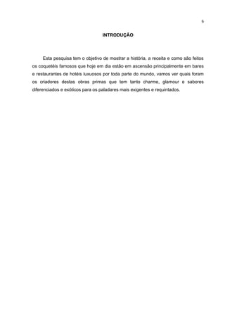 6


                                  INTRODUÇÃO




     Esta pesquisa tem o objetivo de mostrar a história, a receita e como são feitos
os coquetéis famosos que hoje em dia estão em ascensão principalmente em bares
e restaurantes de hotéis luxuosos por toda parte do mundo, vamos ver quais foram
os criadores destas obras primas que tem tanto charme, glamour e sabores
diferenciados e exóticos para os paladares mais exigentes e requintados.
 
