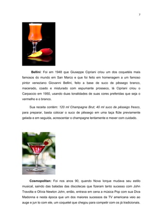 7




      Bellini: Foi em 1948 que Giuseppe Cipriani criou um dos coquetéis mais
famosos do mundo em San Marco e que foi feito em homenagem a um famoso
pintor veneziano Giovanni Bellini, feito a base de suco de pêssego branco,
macerado, coado e misturado com espumante prosseco, lá Cipriani criou o
Carpaccio em 1950, usando duas tonalidades de suas cores preferidas que seja o
vermelho e o branco.

     Sua receita contém: 120 ml Champagne Brut; 40 ml suco de pêssego fresco,
para preparar, basta colocar o suco de pêssego em uma taça flüte previamente
gelada e em seguida, acrescentar o champagne lentamente e mexer com cuidado.




     Cosmopolitan: Foi nos anos 90, quando Nova Iorque mudava seu estilo
musical, saindo das baladas das discotecas que fizeram tanto sucesso com John
Travolta e Olívia Newton John, então, entrava em cena a música Pop com sua Diva
Madonna e nesta época que um dos maiores sucessos da TV americana veio ao
auge e jun to com ele, um coquetel que chegou para competir com os já tradicionais.
 