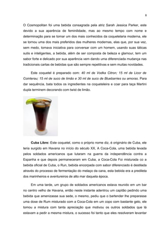 8


O Cosmopolitan foi uma bebida consagrada pela atriz Sarah Jessica Parker, este
devido a sua aparência de feminilidade, mas ao mesmo tempo com nome e
determinação para se tornar um dos mais conhecidos da coquetelaria moderna, ele
se tornou uma dos mais preferidos das mulheres modernas, elas que, por sua vez,
sem medo, tomava iniciativa para conversar com um homem, usando suas táticas
sutis e inteligentes, a bebida, além de ser composta de beleza e glamour, tem um
sabor forte e delicado por sua aparência vem dando uma diferenciada mudança nas
tradicionais cartas de bebidas que são sempre repetitivas e sem muitas novidades.

     Este coquetel é preparado com: 40 ml de Vodka Citron; 15 ml de Licor de
Cointerau; 15 ml de suco de limão e 30 ml de suco de Bluebarries ou amoras. Para
dar sequência, bata todos os ingredientes na coqueteleira e coar para taça Martini
dupla terminem decorando com twist de limão.




     Cuba Libre: Este coquetel, como o próprio nome diz, é originário de Cuba, ele
teria surgido em Havana no início do século XX, A Coca-Cola, uma bebida levada
pelos soldados americanos que lutaram na guerra da independência contra a
Espanha e que depois permaneceram em Cuba, a Coca-Cola Foi misturada co a
bebida oficial de Cuba, o Run, bebida encorpada com sabor diferenciado é destilada
através do processo de fermentação do melaço da cana, esta bebida era a predileta
dos marinheiros e aventureiros de alto mar daquela época.

     Em uma tarde, um grupo de soldados americanos estava reunido em um bar
no centro velho de Havana, então neste instante adentrou um capitão pedindo uma
bebida que amenizasse sua sede, o mesmo, pediu que o bartender lhe preparasse
uma dose de Rum misturado com a Coca-Cola em um copo com bastante gelo, ele
tomou a mistura com tanta apreciação que motivou os outros soldados que lá
estavam a pedir a mesma mistura, o sucesso foi tanto que eles resolveram levantar
 
