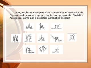 Aqui, estão os exemplos mais conhecidos e praticados de
Figuras realizadas em grupo, tanto por grupos de Ginástica
Acrobática, como por a Ginástica Acrobática escolar!
 