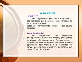 Lançamentos :
O que são?
Os Lançamentos, tal como o nome indica,
são realizados por ginastas que são lançados ao
ar por outros ginastas.
Estes são normalmente realizados por jovens
ginastas.
Como é praticada?
Os lançamentos são destacados
principalmente através de mortais, pois quando
os ginastas são atirados ao ar, fazem mortais.
De todos os tipos de mortais, decidimos escolher
apenas os dois mortais mais realizados em
provas de ginástica acrobática, ou mesmo fora
deste género de provas:
 