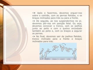 -> Após o fazermos, devemos erguer-nos
sobre o colchão, com as pernas fletidas, e os
braços inclinados para trás ou para a frente.
-> De seguida, ao nos suspendermos no ar,
devemos pôr-nos em posição fetal. Ou seja,
devemos corcovar o tronco, com os joelhos
junto ao peito e com o queixo encostado
também ao peito e, com os braços a segurar
as pernas.
-> No final, devemos sair de joelhos fletidos,
tronco inclinado para a frente e braços
inclinados para trás.
 